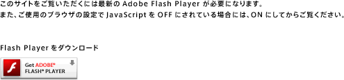 このサイトをご覧になるには最新版の Adobe Flash Player が必要です。また、ご使用のブラウザの設定でJavaScriptをOFFにされている場合には、ONにしてからご覧ください。